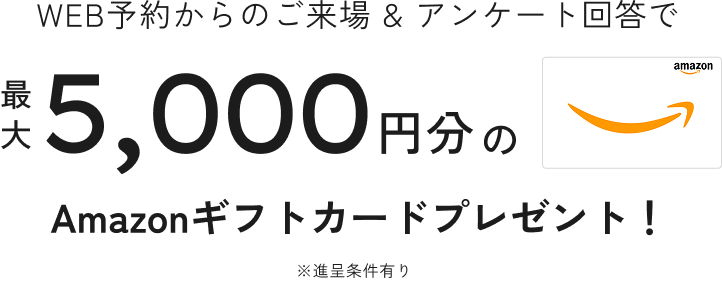 WEB予約からのご来場 & アンケート回答で最大5,000円分Amazonギフトカードプレゼント！
