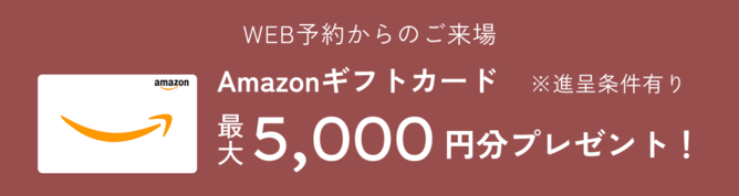 WEB予約からのご来場 Amazonギフトカード最大5,000円分プレゼント！※進呈条件有り